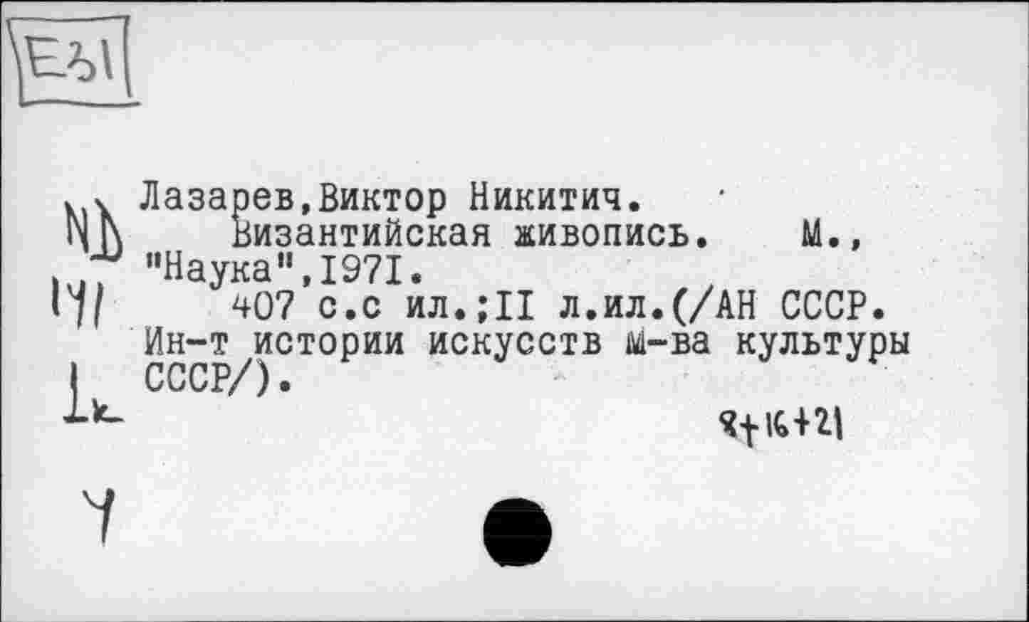 ﻿tu
Лазарев,Виктор Никитич.
Византийская живопись. М., "Наука",1971.
407 с.с ил.;11 л.ил.(/АН СССР. Ин-т истории искусств м-ва культуры СССР/)
îfic+2t